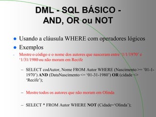 DML - SQL BÁSICO -
AND, OR ou NOT
 Usando a cláusula WHERE com operadores lógicos
 Exemplos
- Mostre o código e o nome dos autores que nasceram entre ‘1/1/1970’ e
‘1/31/1980 ou não moram em Recife
– SELECT codAutor, Nome FROM Autor WHERE (Nascimento >= ’01-1-
1970’) AND (DataNascimento <= ‘01-31-1980’) OR (cidade <>
‘Recife’);
– Mostre todos os autores que não moram em Olinda
– SELECT * FROM Autor WHERE NOT (Cidade=‘Olinda’);
 