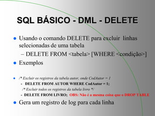 SQL BÁSICO - DML - DELETE
 Usando o comando DELETE para excluir linhas
selecionadas de uma tabela
– DELETE FROM <tabela> [WHERE <condição>]
 Exemplos
 /* Excluir os registros da tabela autor, onde CodAutor = 1
- DELETE FROM AUTOR WHERE CodAutor = 1;
/* Excluir todos os registros da tabela livro */
- DELETE FROM LIVRO; OBS: Não é a mesma coisa que o DROP TABLE
 Gera um registro de log para cada linha
 