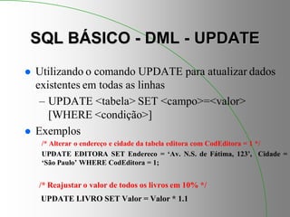 SQL BÁSICO - DML - UPDATE
 Utilizando o comando UPDATE para atualizar dados
existentes em todas as linhas
– UPDATE <tabela> SET <campo>=<valor>
[WHERE <condição>]
 Exemplos
/* Alterar o endereço e cidade da tabela editora com CodEditora = 1 */
UPDATE EDITORA SET Endereco = ‘Av. N.S. de Fátima, 123’, Cidade =
‘São Paulo’ WHERE CodEditora = 1;
/* Reajustar o valor de todos os livros em 10% */
UPDATE LIVRO SET Valor = Valor * 1.1
 