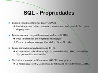 SQL - Propriedades
 Permitir consultas interativas (query AdHoc)
 Usuários podem definir consultas poderosas sem a necessidade da criação
de programas.
 Permite acesso e compartilhamento de dados em SGBDR
 Pode ser embutida em programas de aplicação.
 Pode ser usada para compartilhar dados Cliente/Servidor
 Possui comandos para administração do BD
 O responsável pela administração do banco de dados (BDA) pode utilizar
SQL para realizar suas tarefas.
 Maximiza a interoperabilidade entre SGBDR Heterogêneos
 A padronização de SQL aumenta a portabilidade entre diferentes SGBDR.
 