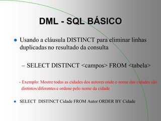 DML - SQL BÁSICO
 Usando a cláusula DISTINCT para eliminar linhas
duplicadas no resultado da consulta
– SELECT DISTINCT <campos> FROM <tabela>
- Exemplo: Mostre todas as cidades dos autores onde o nome das cidades são
distintos/diferentes e ordene pelo nome da cidade
 SELECT DISTINCT Cidade FROM Autor ORDER BY Cidade
 