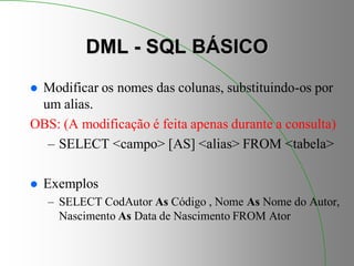 DML - SQL BÁSICO
 Modificar os nomes das colunas, substituindo-os por
um alias.
OBS: (A modificação é feita apenas durante a consulta)
– SELECT <campo> [AS] <alias> FROM <tabela>
 Exemplos
– SELECT CodAutor As Código , Nome As Nome do Autor,
Nascimento As Data de Nascimento FROM Ator
 