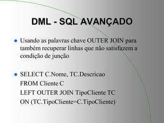 DML - SQL AVANÇADO
 Usando as palavras chave OUTER JOIN para
também recuperar linhas que não satisfazem a
condição de junção
 SELECT C.Nome, TC.Descricao
FROM Cliente C
LEFT OUTER JOIN TipoCliente TC
ON (TC.TipoCliente=C.TipoCliente)
 
