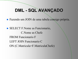 DML - SQL AVANÇADO
 Fazendo um JOIN de uma tabela consigo própria.
 SELECT F.Nome as Funcionario,
C.Nome as Chefe
FROM Funcionario F
LEFT JOIN Funcionario C
ON (C.Matricula=F.MatriculaChefe)
 