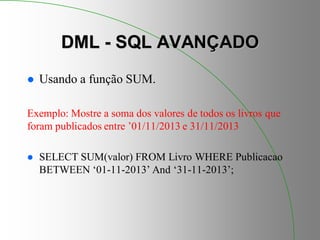 DML - SQL AVANÇADO
 Usando a função SUM.
Exemplo: Mostre a soma dos valores de todos os livros que
foram publicados entre ’01/11/2013 e 31/11/2013
 SELECT SUM(valor) FROM Livro WHERE Publicacao
BETWEEN ‘01-11-2013’ And ‘31-11-2013’;
 