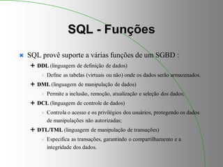 SQL - Funções
 SQL provê suporte a várias funções de um SGBD :
 DDL (linguagem de definição de dados)
 Define as tabelas (virtuais ou não) onde os dados serão armazenados.
 DML (linguagem de manipulação de dados)
 Permite a inclusão, remoção, atualização e seleção dos dados;
 DCL (linguagem de controle de dados)
 Controla o acesso e os privilégios dos usuários, protegendo os dados
de manipulações não autorizadas;
 DTL/TML (linguagem de manipulação de transações)
 Especifica as transações, garantindo o compartilhamento e a
integridade dos dados.
 