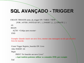 SQL AVANÇADO - TRIGGER
CREATE TRIGGER nome_da_trigger ON TABLE | VIEW
{FOR | AFTER | INSTEAD OF } { [ INSERT ] [ , ] [ UPDATE ] }
AS
BEGIN
AÇÃO <Código para executa>
END
Exemplo: Quando inserir um novo livro, mostrar uma mensagem na tela que um novo
livro foi inserido
Create Trigger Registro_Inserido ON Livro
After INSERT AS
Begin
PRINT ‘Foi Inserido um novo Livro!’
--Aqui também podemos utilizar os comandos DML por exemplo
End
 