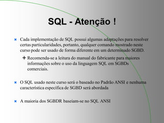 SQL - Atenção !
 Cada implementação de SQL possui algumas adaptações para resolver
certas particularidades, portanto, qualquer comando mostrado neste
curso pode ser usado de forma diferente em um determinado SGBD.
 Recomenda-se a leitura do manual do fabricante para maiores
informações sobre o uso da linguagem SQL em SGBDs
comerciais.
 O SQL usado neste curso será o baseado no Padrão ANSI e nenhuma
característica específica de SGBD será abordada
 A maioria dos SGBDR baseiam-se no SQL ANSI
 