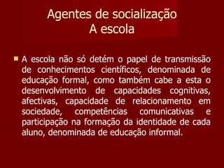 Agentes de socialização A escola A escola não só detém o papel de transmissão de conhecimentos científicos, denominada de educação formal, como também cabe a esta o desenvolvimento de capacidades cognitivas, afectivas, capacidade de relacionamento em sociedade, competências comunicativas e participação na formação da identidade de cada aluno, denominada de educação informal. 