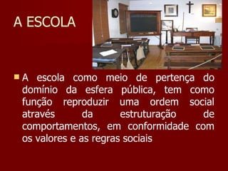 A ESCOLA A escola como meio de pertença do domínio da esfera pública, tem como função reproduzir uma ordem social através da estruturação de comportamentos, em conformidade com os valores e as regras sociais 