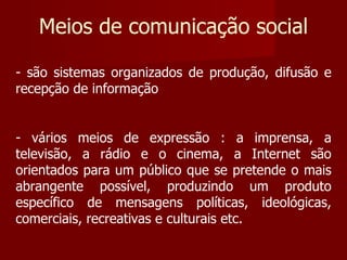 Meios de comunicação social são sistemas organizados de produção, difusão e recepção de informação vários meios de expressão : a imprensa, a televisão, a rádio e o cinema, a Internet são orientados para um público que se pretende o mais abrangente possível, produzindo um produto específico de mensagens políticas, ideológicas, comerciais, recreativas e culturais etc. 