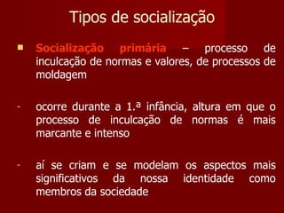 Tipos de socialização Socialização primária  – processo de inculcação de normas e valores, de processos de moldagem ocorre durante a 1.ª infância, altura em que o processo de inculcação de normas é mais marcante e intenso aí se criam e se modelam os aspectos mais significativos da nossa identidade como membros da sociedade 