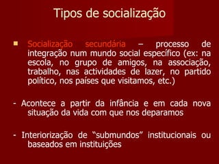 Tipos de socialização Socialização secundária  – processo de integração num mundo social específico (ex: na escola, no grupo de amigos, na associação, trabalho, nas actividades de lazer, no partido político, nos países que visitamos, etc.) - Acontece a partir da infância e em cada nova situação da vida com que nos deparamos - Interiorização de “submundos” institucionais ou baseados em instituições 