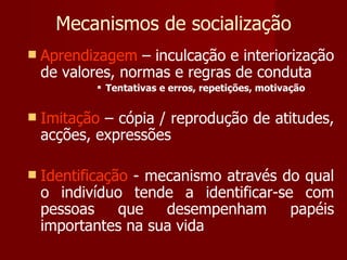 Mecanismos de socialização Aprendizagem  – inculcação e interiorização de valores, normas e regras de conduta Tentativas e erros, repetições, motivação Imitação  – cópia / reprodução de atitudes, acções, expressões Identificação  - mecanismo através do qual o indivíduo tende a identificar-se com pessoas que desempenham papéis importantes na sua vida 