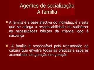 Agentes de socialização A família A família é a base afectiva do indivíduo, é a esta que se delega a responsabilidade de satisfazer as necessidades básicas da criança logo à nascença A família é responsável pela transmissão de cultura que envolve todas as práticas e saberes acumulados de geração em geração 