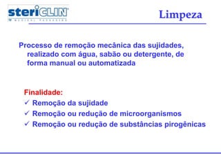 Limpeza
Processo de remoção mecânica das sujidades,
realizado com água, sabão ou detergente, de
forma manual ou automatizada
Finalidade:
 Remoção da sujidade
 Remoção ou redução de microorganismos
 Remoção ou redução de substâncias pirogênicas
 