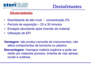 • Desinfetante de alto nível - concentração 2%
• Período de exposição – 20 a 30 minutos
• Enxágüe abundante após imersão do material
• Utilização de EPI
Vantagem: não produz corrosão de instrumentais, não
altera componentes de borracha ou plástico
Desvantagem: impregna matéria orgânica e pode ser
retido por materiais porosos. Irritante de vias aéreas,
ocular e cutânea.
Glutaraldeído
Desinfetantes
 