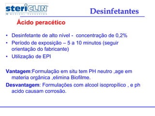 • Desinfetante de alto nível - concentração de 0,2%
• Período de exposição – 5 a 10 minutos (seguir
orientação do fabricante)
• Utilização de EPI
Vantagem:Formulação em situ tem PH neutro ,age em
materia orgânica ,elimina Biofilme.
Desvantagem: Formulações com alcool isopropílico , e ph
acido causam corrosão.
Ácido peracético
Desinfetantes
 