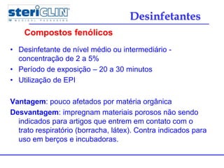 • Desinfetante de nível médio ou intermediário -
concentração de 2 a 5%
• Período de exposição – 20 a 30 minutos
• Utilização de EPI
Vantagem: pouco afetados por matéria orgânica
Desvantagem: impregnam materiais porosos não sendo
indicados para artigos que entrem em contato com o
trato respiratório (borracha, látex). Contra indicados para
uso em berços e incubadoras.
Compostos fenólicos
Desinfetantes
 
