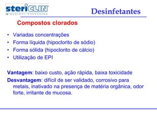 • Variadas concentrações
• Forma líquida (hipoclorito de sódio)
• Forma sólida (hipoclorito de cálcio)
• Utilização de EPI
Vantagem: baixo custo, ação rápida, baixa toxicidade
Desvantagem: difícil de ser validado, corrosivo para
metais, inativado na presença de matéria orgânica, odor
forte, irritante de mucosa.
Compostos clorados
Desinfetantes
 