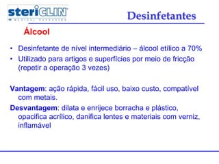 • Desinfetante de nível intermediário – álcool etílico a 70%
• Utilizado para artigos e superfícies por meio de fricção
(repetir a operação 3 vezes)
Vantagem: ação rápida, fácil uso, baixo custo, compatível
com metais.
Desvantagem: dilata e enrijece borracha e plástico,
opacifica acrílico, danifica lentes e materiais com verniz,
inflamável
Álcool
Desinfetantes
 