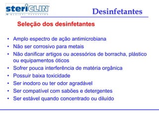• Amplo espectro de ação antimicrobiana
• Não ser corrosivo para metais
• Não danificar artigos ou acessórios de borracha, plástico
ou equipamentos óticos
• Sofrer pouca interferência de matéria orgânica
• Possuir baixa toxicidade
• Ser inodoro ou ter odor agradável
• Ser compatível com sabões e detergentes
• Ser estável quando concentrado ou diluído
Seleção dos desinfetantes
Desinfetantes
 