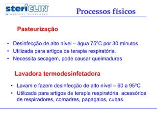 • Desinfecção de alto nível – água 75ºC por 30 minutos
• Utilizada para artigos de terapia respiratória.
• Necessita secagem, pode causar queimaduras
Pasteurização
Processos físicos
Lavadora termodesinfetadora
• Lavam e fazem desinfecção de alto nível – 60 a 95ºC
• Utilizada para artigos de terapia respiratória, acessórios
de respiradores, comadres, papagaios, cubas.
 