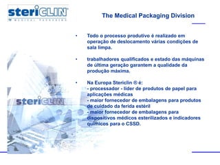 The Medical Packaging Division
• Todo o processo produtivo é realizado em
operação de deslocamento várias condições de
sala limpa.
• trabalhadores qualificados e estado das máquinas
de última geração garantem a qualidade da
produção máxima.
• Na Europa Stericlin ® é:
- processador - líder de produtos de papel para
aplicações médicas
- maior fornecedor de embalagens para produtos
de cuidado da ferida estéril
- maior fornecedor de embalagens para
dispositivos médicos esterilizados e indicadores
químicos para o CSSD.
 