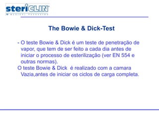 The Bowie & Dick-Test
- O teste Bowie & Dick é um teste de penetração de
vapor, que tem de ser feito a cada dia antes de
iniciar o processo de esterilização (ver EN 554 e
outras normas).
O teste Bowie & Dick é realizado com a camara
Vazia,antes de iniciar os ciclos de carga completa.
 