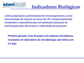 Indicadores Biológicos
São preparações padronizadas de microorganismos, numa
concentração do inóculo em torno de 106, comprovadamente
resistentes e específicos para um particular processo de
esterilização para demonstrar a efetividade do processo
Primeira geração: tiras de papel com esporos microbianos,
incubados em laboratório de microbiologia com leitura em
2-7 dias
 