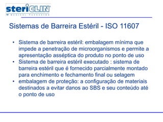 • Sistema de barreira estéril: embalagem mínima que
impede a penetração de microorganismos e permite a
apresentação asséptica do produto no ponto de uso
• Sistema de barreira estéril executado : sistema de
barreira estéril que é fornecido parcialmente montado
para enchimento e fechamento final ou selagem
• embalagem de proteção: a configuração de materiais
destinados a evitar danos ao SBS e seu conteúdo até
o ponto de uso
Sistemas de Barreira Estéril - ISO 11607
 