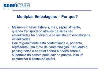 Multiple packages
• Mesmo em salas estéreis, mas, especialmente,
quando transportado através de salas não
esterilizadas há poeira que se instala em embalagens
esterilizadas.
• Poeira geralmente está contaminada e, portanto,
representa uma fonte de contaminação. Enquanto o
peeling bolsa e carretel aberto a poeira sobre a
superfície do pacote pode cair no pacote. Isso irá
contaminar o conteúdo estéril.
Multiplas Embalagens – Por que?
 