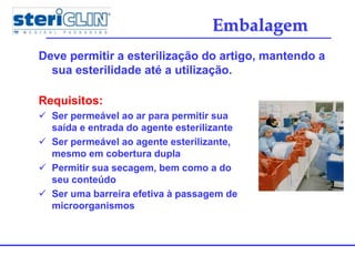 Embalagem
Deve permitir a esterilização do artigo, mantendo a
sua esterilidade até a utilização.
Requisitos:
 Ser permeável ao ar para permitir sua
saída e entrada do agente esterilizante
 Ser permeável ao agente esterilizante,
mesmo em cobertura dupla
 Permitir sua secagem, bem como a do
seu conteúdo
 Ser uma barreira efetiva à passagem de
microorganismos
 