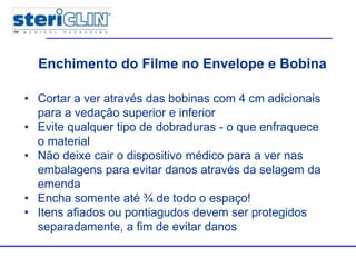 Enchimento do Filme no Envelope e Bobina
• Cortar a ver através das bobinas com 4 cm adicionais
para a vedação superior e inferior
• Evite qualquer tipo de dobraduras - o que enfraquece
o material
• Não deixe cair o dispositivo médico para a ver nas
embalagens para evitar danos através da selagem da
emenda
• Encha somente até ¾ de todo o espaço!
• Itens afiados ou pontiagudos devem ser protegidos
separadamente, a fim de evitar danos
 