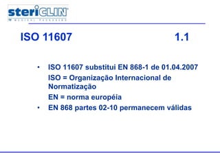 • ISO 11607 substitui EN 868-1 de 01.04.2007
ISO = Organização Internacional de
Normatização
EN = norma européia
• EN 868 partes 02-10 permanecem válidas
ISO 11607 1.1
 