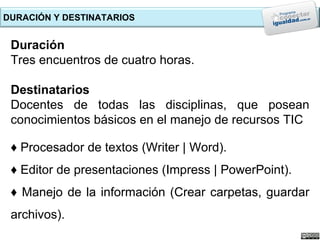 DURACIÓN Y DESTINATARIOS


 Duración
 Tres encuentros de cuatro horas.

 Destinatarios
 Docentes de todas las disciplinas, que posean
 conocimientos básicos en el manejo de recursos TIC

 ♦ Procesador de textos (Writer | Word).
 ♦ Editor de presentaciones (Impress | PowerPoint).
 ♦ Manejo de la información (Crear carpetas, guardar
 archivos).
 