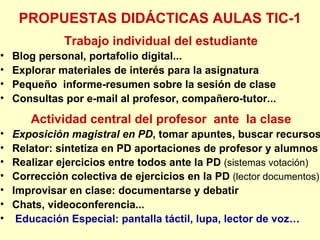 PROPUESTAS DIDÁCTICAS AULAS TIC-1 Trabajo individual del estudiante Blog personal, portafolio digital... Explorar materiales de interés para la asignatura Pequeño  informe-resumen sobre la sesión de clase Consultas por e-mail al profesor, compañero-tutor... Actividad central del profesor  ante  la clase Exposición magistral en PD , tomar apuntes, buscar recursos Relator: sintetiza en PD aportaciones de profesor y alumnos Realizar ejercicios entre todos ante la PD  (sistemas votación) Corrección colectiva de ejercicios en la PD  (lector documentos) Improvisar en clase: documentarse y debatir Chats, videoconferencia... Educación Especial: pantalla táctil, lupa, lector de voz… 