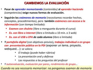 CAMBIEMOS LA EVALUACIÓNCAMBIEMOS LA EVALUACIÓN
• Pasar de aprender memorizando (contenidos) al aprender haciendo
(competencias) exige nuevas formas de evaluación.
• Seguirán los exámenes de memoria (necesitamos recordar hechos,
conceptos, procedimientos), pero también exámenes con acceso a la
información (con tiempo limitado):
• Examen con chuleta (libre o menguante durante el curso)
• Ex. con libro o Internet (libre o limitado a 10 min. o 3 web)
• Ex. con el USB o EPA de cada alumno (libre o limitado)
• Y portafolio digital (con objetivos previos), trabajos individual o en grupo
con presentación pública en la PDI (exponer un tema, proyecto,
webquest…): se valora:
• El trabajo (puede haber rúbrica)
• La presentación oral y defensa
• Las respuestas a las preguntas del profesor
• Y autoevaluación, evaluación por pares, rendimiento de grupo…
Cuando no sea necesario memorizar: no pongamos examen de memoria
 