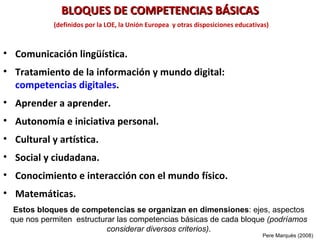 BLOQUES DE COMPETENCIAS BÁSICAS
            (definidos por la LOE, la Unión Europea y otras disposiciones educativas)



• Comunicación lingüística.
• Tratamiento de la información y mundo digital:
  competencias digitales.
• Aprender a aprender.
• Autonomía e iniciativa personal.
• Cultural y artística.
• Social y ciudadana.
• Conocimiento e interacción con el mundo físico.
• Matemáticas.
  Estos bloques de competencias se organizan en dimensiones: ejes, aspectos
 que nos permiten estructurar las competencias básicas de cada bloque (podríamos
                           considerar diversos criterios).
                                                                                  Pere Marquès (2008)
 