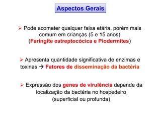  Apresenta quantidade significativa de enzimas e
toxinas  Fatores de disseminação da bactéria
 Expressão dos genes de virulência depende da
localização da bactéria no hospedeiro
(superficial ou profunda)
Aspectos Gerais
 Pode acometer qualquer faixa etária, porém mais
comum em crianças (5 e 15 anos)
(Faringite estreptocócica e Piodermites)
 