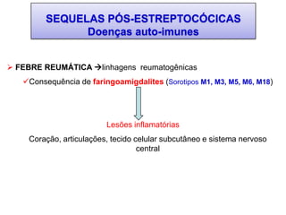 SEQUELAS PÓS-ESTREPTOCÓCICAS
Doenças auto-imunes
 FEBRE REUMÁTICA linhagens reumatogênicas
Consequência de faringoamigdalites (Sorotipos M1, M3, M5, M6, M18)
Lesões inflamatórias
Coração, articulações, tecido celular subcutâneo e sistema nervoso
central
 