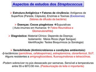 Aspectos de estudos dos Streptococcus
 Estrutura Antigênica = Fatores de virulência: Antígenos de
Superfície (Parede, Cápsula), Enzimas e Toxinas (Exotoxinas)
(fatores de difusão da bactéria)
 Doenças: Cocos piogênicos Supurativas
( Auto-imumes em Humanos  Febre Reumática e
Glomerulonefrite)
 Diagnóstico: Material Clínico: Depende da Doença;
Isolamento: Meios Ricos (Agar Sangue)
Identificação: Testes Bioquímicos (e Sorologia)
 Sensibilidade (Antimicrobianos e condições ambientais):
-β-lactâmicos (penicilinas, cefalosporinas), estreptomicina, cloranfenicol, SUT.
Alguns resistentes a amignoglicosídeos, fluoroquinolonas e tetraciclinas.
-Podem sobreviver no pús dessecado por semanas. Sensível a temperaturas
entre 55 e 60ºC/30 min. (Pasteurização do leite é importante)
 
