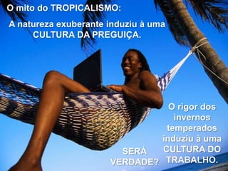 O mito do TROPICALISMO:

A natureza exuberante induziu à uma
CULTURA DA PREGUIÇA.

O rigor dos
invernos
temperados
induziu à uma
CULTURA DO
SERÁ
VERDADE? TRABALHO.

 
