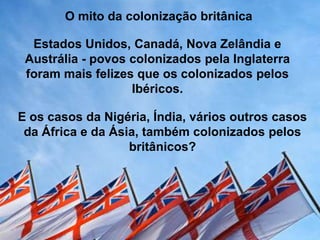 O mito da colonização britânica
Estados Unidos, Canadá, Nova Zelândia e
Austrália - povos colonizados pela Inglaterra
foram mais felizes que os colonizados pelos
Ibéricos.
E os casos da Nigéria, Índia, vários outros casos
da África e da Ásia, também colonizados pelos
britânicos?

 