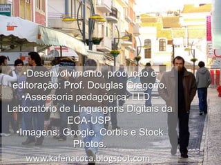 •Desenvolvimento, produção e
editoração: Prof. Douglas Gregorio.
•Assessoria pedagógica: LLD –
Laboratório de Linguagens Digitais da
ECA-USP.
•Imagens: Google, Corbis e Stock
Photos.
www.kafenacoca.blogspot.com

 