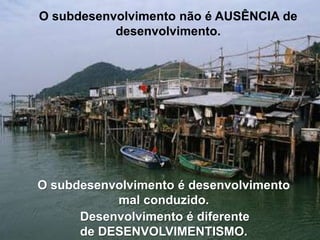 O subdesenvolvimento não é AUSÊNCIA de
desenvolvimento.

O subdesenvolvimento é desenvolvimento
mal conduzido.
Desenvolvimento é diferente
de DESENVOLVIMENTISMO.

 