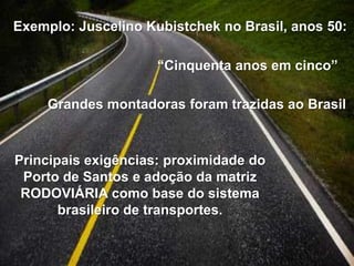 Exemplo: Juscelino Kubistchek no Brasil, anos 50:
“Cinquenta anos em cinco”
Grandes montadoras foram trazidas ao Brasil

Principais exigências: proximidade do
Porto de Santos e adoção da matriz
RODOVIÁRIA como base do sistema
brasileiro de transportes.

 