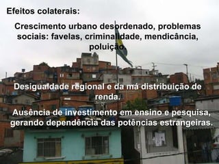Efeitos colaterais:
Crescimento urbano desordenado, problemas
sociais: favelas, criminalidade, mendicância,
poluição.

Desigualdade regional e da má distribuição de
renda.

Ausência de investimento em ensino e pesquisa,
gerando dependência das potências estrangeiras.

 