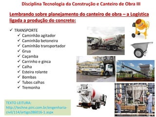  TRANSPORTE
 Caminhão agitador
 Caminhão betoneira
 Caminhão transportador
 Grua
 Caçamba
 Carrinho e ginca
 Calha
 Esteira rolante
 Bombas
 Tubos calhas
 Tremonha
Disciplina Tecnologia da Construção e Canteiro de Obra III
Lembrando sobre planejamento do canteiro de obra – a Logística
ligada a produção do concreto:
TEXTO LEITURA:
http://techne.pini.com.br/engenharia-
civil/114/artigo286016-1.aspx
 