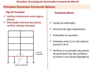  Verificar alinhamento entre vigas e
pilares;
 Orientação criteriosa dos pilares,
verificar esforços elevados;
Posicionar pilares:
 Cantos de edificação;
 Encontro de vigas importantes;
 Embutidos em paredes;
 Distantes entre 2,5 m até máximo
possível 7,0 m;
 Verificar se as posições dos pilares
do pavimento tipo são aceitáveis
ao térreo e ao subsolo 9garagens);
Viga de Transição:
Principais Elementos Estruturais Básicos:
 